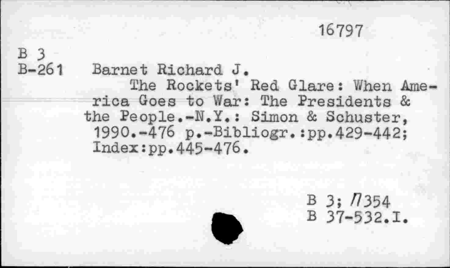 ﻿16797
B 3
B-261 Barnet Richard J.
The Rockets' Red Glare: When America Goes to War: The Presidents & the People.-N.Y.: Simon & Schuster, 1990.-476 p.-Bibliogr.:pp.429-442; Index:pp.445-476.
B 3; /7354
B 37-532.1.